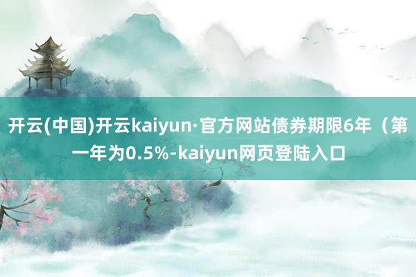 开云(中国)开云kaiyun·官方网站债券期限6年（第一年为0.5%-kaiyun网页登陆入口