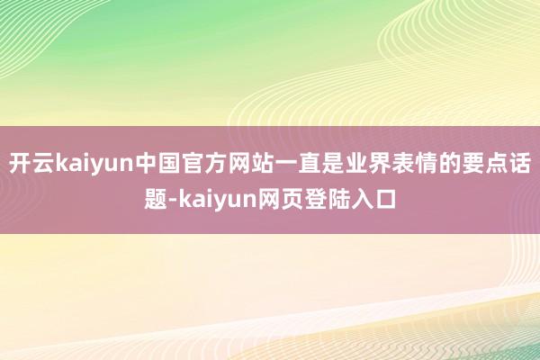 开云kaiyun中国官方网站一直是业界表情的要点话题-kaiyun网页登陆入口