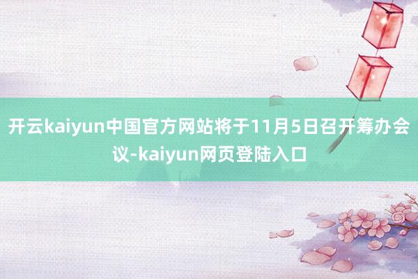 开云kaiyun中国官方网站将于11月5日召开筹办会议-kaiyun网页登陆入口