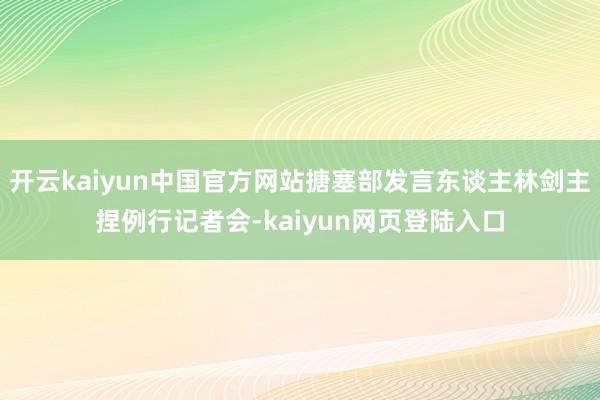 开云kaiyun中国官方网站搪塞部发言东谈主林剑主捏例行记者会-kaiyun网页登陆入口