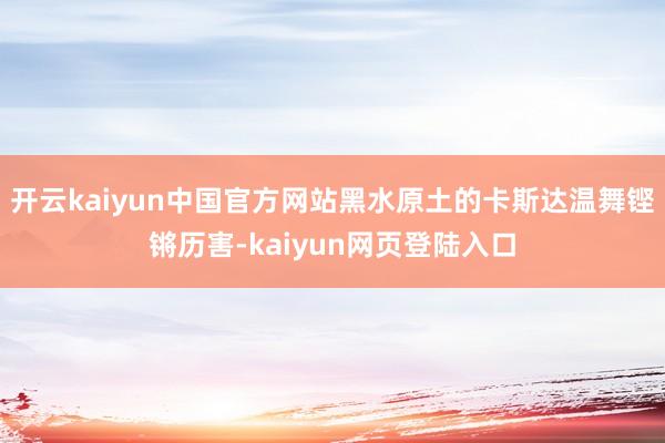 开云kaiyun中国官方网站黑水原土的卡斯达温舞铿锵历害-kaiyun网页登陆入口