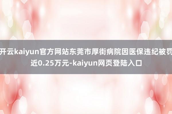 开云kaiyun官方网站东莞市厚街病院因医保违纪被罚近0.25万元-kaiyun网页登陆入口