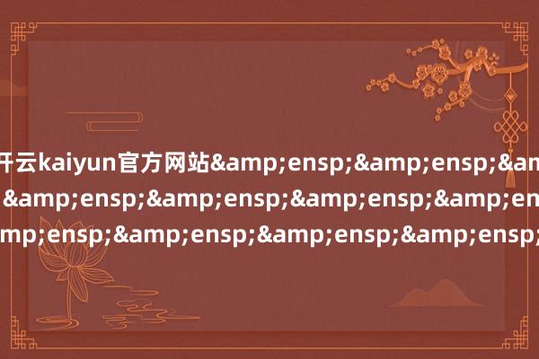 开云kaiyun官方网站&ensp;&ensp;&ensp;&ensp;&ensp;&ensp;&ensp;&ensp;&ensp;&ensp;&ensp;&ensp;&ensp;&ensp;&ensp;&ensp;&ensp;&ensp;&ensp;&ensp;&ensp;&ensp;&ensp;&ensp;&ensp;&ensp;&ensp;&ensp;&ensp;&ensp;&ensp;&e
