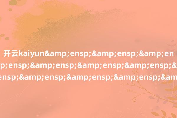 开云kaiyun&ensp;&ensp;&ensp;&ensp;&ensp;&ensp;&ensp;&ensp;&ensp;&ensp;&ensp;&ensp;&ensp;&ensp;&ensp;&ensp;&ensp;&ensp;&ensp;&ensp;&ensp;&ensp;&ensp;&ensp;&ensp;&ensp;&ensp;&ensp;&ensp;&ensp;&ensp;&ensp;