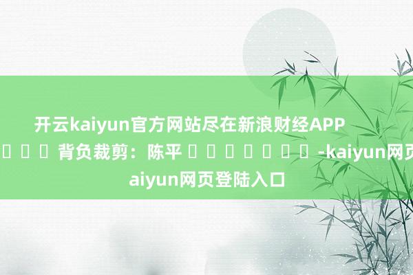 开云kaiyun官方网站尽在新浪财经APP 背负裁剪:陈平 -kaiyun网页登陆入口
