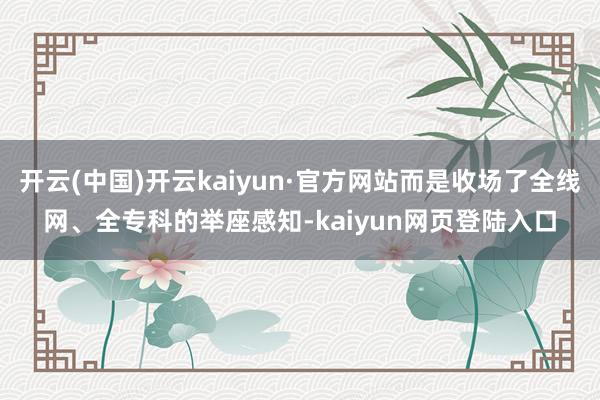 开云(中国)开云kaiyun·官方网站而是收场了全线网、全专科的举座感知-kaiyun网页登陆入口