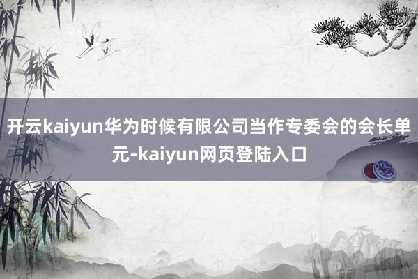 开云kaiyun华为时候有限公司当作专委会的会长单元-kaiyun网页登陆入口