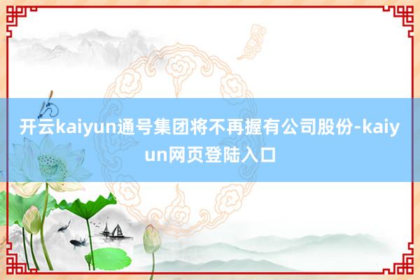 开云kaiyun通号集团将不再握有公司股份-kaiyun网页登陆入口