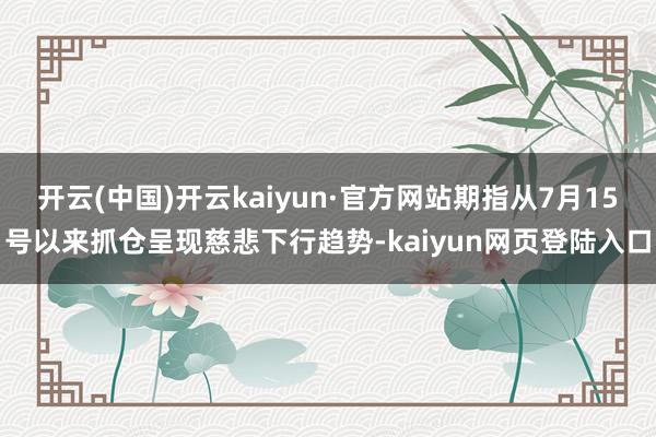 开云(中国)开云kaiyun·官方网站期指从7月15号以来抓仓呈现慈悲下行趋势-kaiyun网页登陆入口