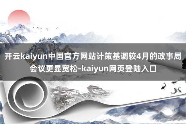 开云kaiyun中国官方网站计策基调较4月的政事局会议更显宽松-kaiyun网页登陆入口