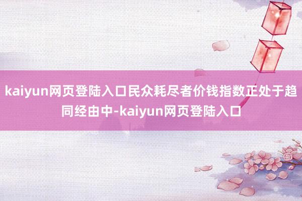 kaiyun网页登陆入口民众耗尽者价钱指数正处于趋同经由中-kaiyun网页登陆入口