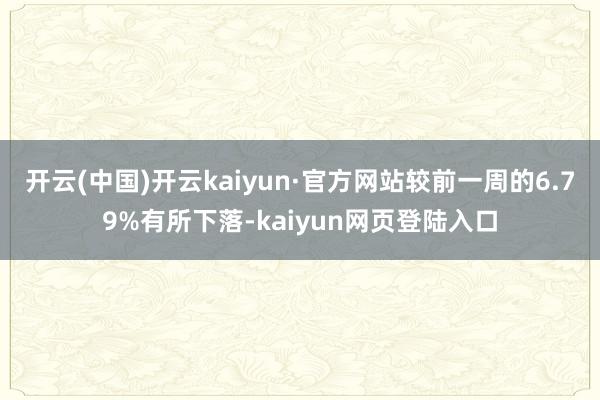 开云(中国)开云kaiyun·官方网站较前一周的6.79%有所下落-kaiyun网页登陆入口