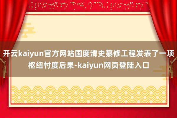 开云kaiyun官方网站国度清史纂修工程发表了一项枢纽忖度后果-kaiyun网页登陆入口