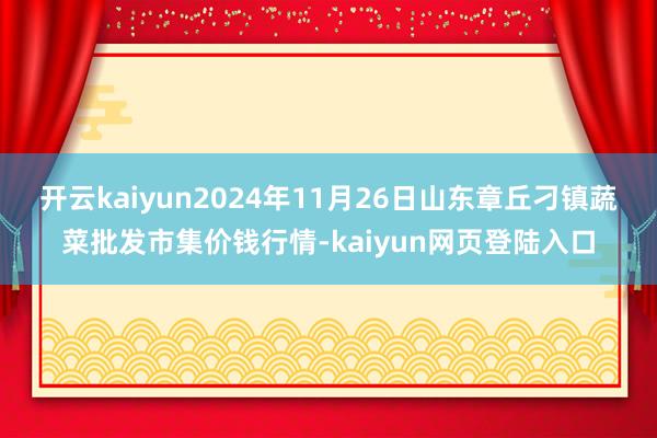 开云kaiyun2024年11月26日山东章丘刁镇蔬菜批发市集价钱行情-kaiyun网页登陆入口