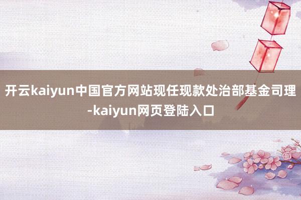 开云kaiyun中国官方网站现任现款处治部基金司理-kaiyun网页登陆入口