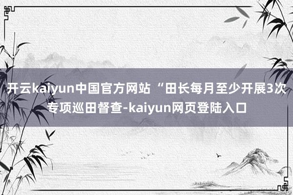 开云kaiyun中国官方网站 “田长每月至少开展3次专项巡田督查-kaiyun网页登陆入口