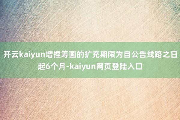 开云kaiyun增捏筹画的扩充期限为自公告线路之日起6个月-kaiyun网页登陆入口