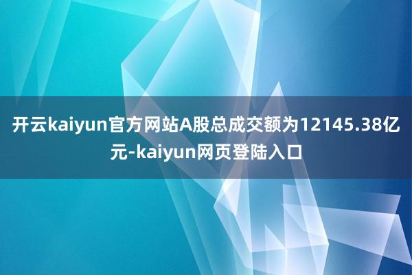开云kaiyun官方网站A股总成交额为12145.38亿元-kaiyun网页登陆入口
