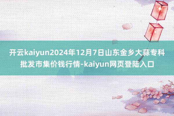 开云kaiyun2024年12月7日山东金乡大蒜专科批发市集价钱行情-kaiyun网页登陆入口