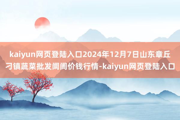 kaiyun网页登陆入口2024年12月7日山东章丘刁镇蔬菜批发阛阓价钱行情-kaiyun网页登陆入口
