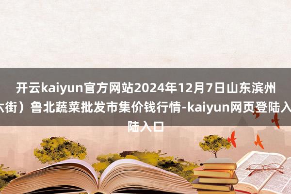 开云kaiyun官方网站2024年12月7日山东滨州(六街）鲁北蔬菜批发市集价钱行情-kaiyun网页登陆入口