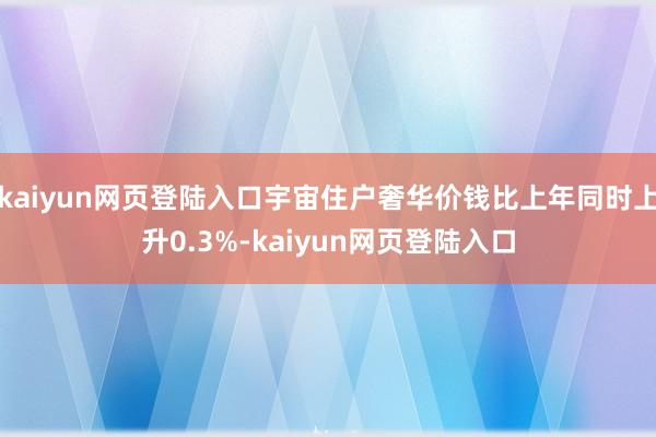 kaiyun网页登陆入口宇宙住户奢华价钱比上年同时上升0.3%-kaiyun网页登陆入口
