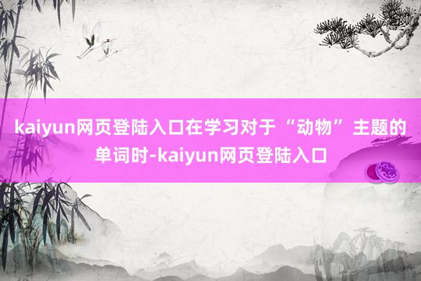 kaiyun网页登陆入口在学习对于 “动物” 主题的单词时-kaiyun网页登陆入口