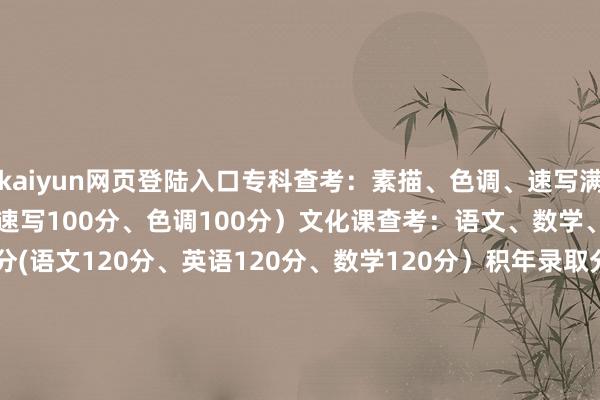kaiyun网页登陆入口专科查考：素描、色调、速写满分 300分(素描100分、速写100分、色调100分）文化课查考：语文、数学、英语满分为360分(语文120分、英语120分、数学120分）积年录取分数线：2024年：502.9 （庸俗班）494.6 （二志心仪班）451.3（一志心仪班）2023年：479.8分（庸俗班） 464.8（二志心仪班）391.6 （--志心仪班） 发布于：浙江省-kaiyun网页登陆入口