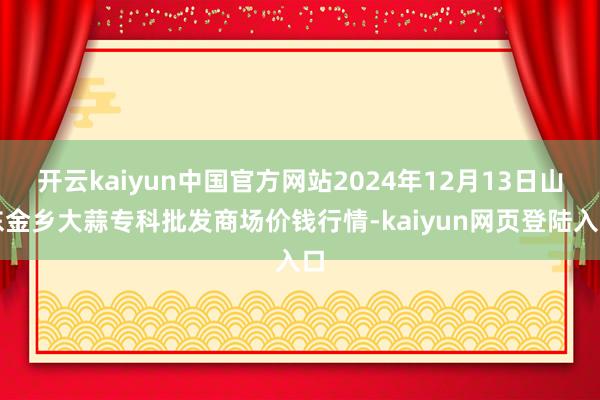 开云kaiyun中国官方网站2024年12月13日山东金乡大蒜专科批发商场价钱行情-kaiyun网页登陆入口
