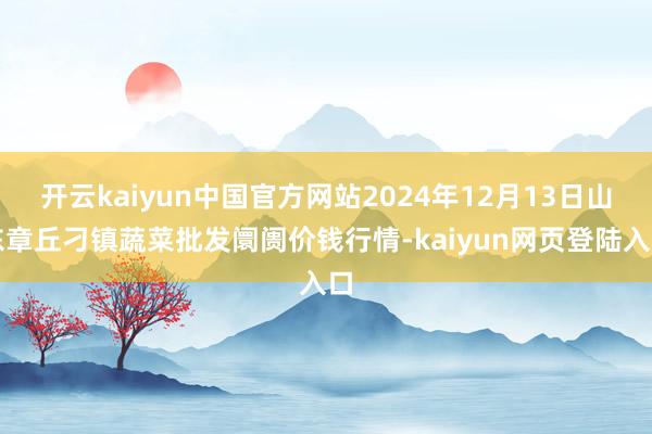 开云kaiyun中国官方网站2024年12月13日山东章丘刁镇蔬菜批发阛阓价钱行情-kaiyun网页登陆入口