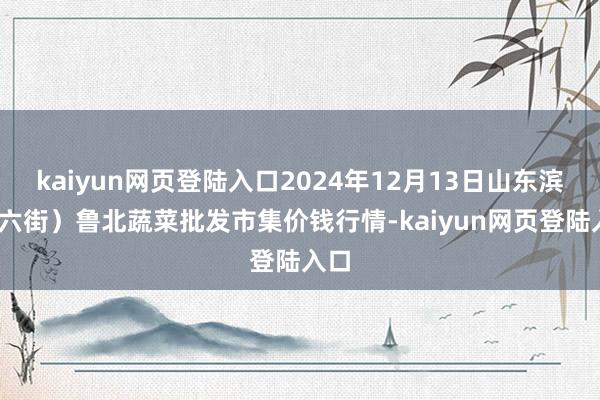 kaiyun网页登陆入口2024年12月13日山东滨州(六街）鲁北蔬菜批发市集价钱行情-kaiyun网页登陆入口
