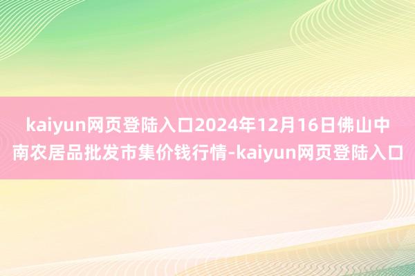 kaiyun网页登陆入口2024年12月16日佛山中南农居品批发市集价钱行情-kaiyun网页登陆入口
