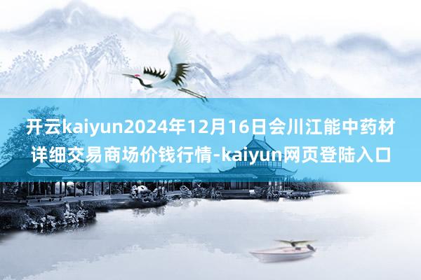 开云kaiyun2024年12月16日会川江能中药材详细交易商场价钱行情-kaiyun网页登陆入口