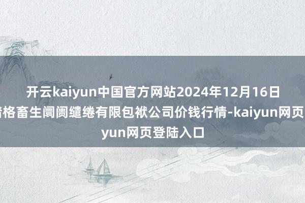 开云kaiyun中国官方网站2024年12月16日会东县堵格畜生阛阓缱绻有限包袱公司价钱行情-kaiyun网页登陆入口