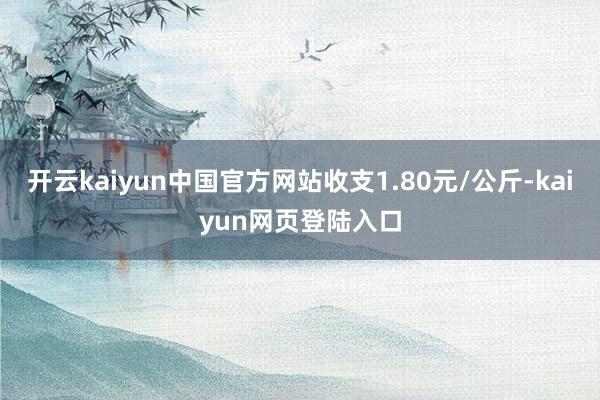 开云kaiyun中国官方网站收支1.80元/公斤-kaiyun网页登陆入口