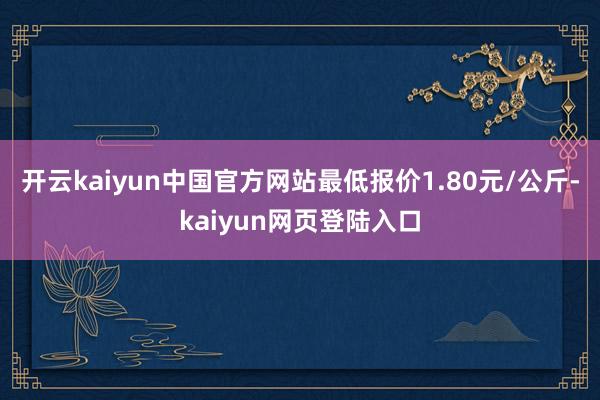 开云kaiyun中国官方网站最低报价1.80元/公斤-kaiyun网页登陆入口
