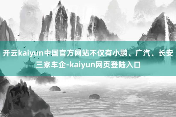 开云kaiyun中国官方网站不仅有小鹏、广汽、长安三家车企-kaiyun网页登陆入口