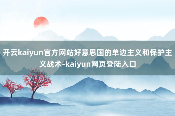 开云kaiyun官方网站好意思国的单边主义和保护主义战术-kaiyun网页登陆入口