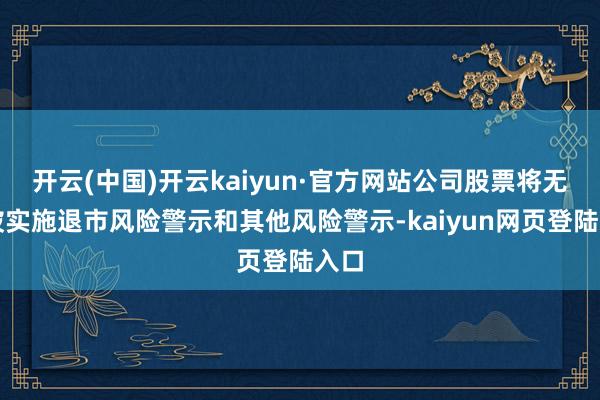 开云(中国)开云kaiyun·官方网站公司股票将无间被实施退市风险警示和其他风险警示-kaiyun网页登陆入口