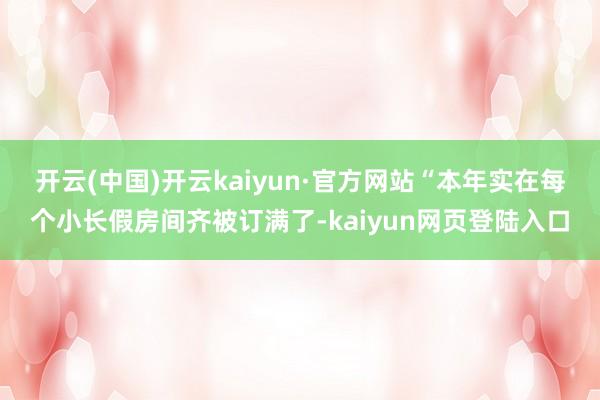 开云(中国)开云kaiyun·官方网站 “本年实在每个小长假房间齐被订满了-kaiyun网页登陆入口