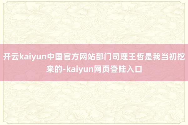 开云kaiyun中国官方网站部门司理王哲是我当初挖来的-kaiyun网页登陆入口