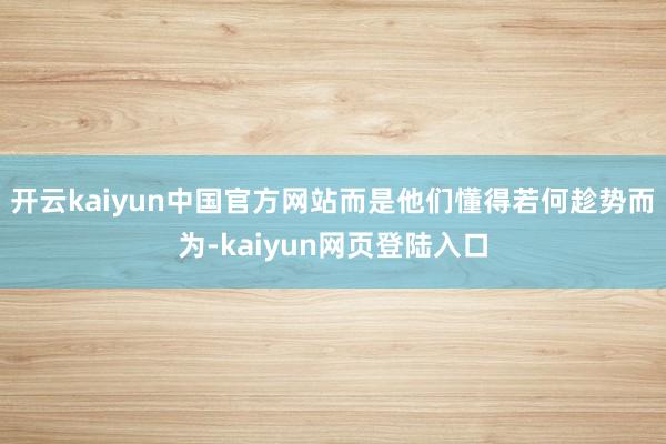 开云kaiyun中国官方网站而是他们懂得若何趁势而为-kaiyun网页登陆入口