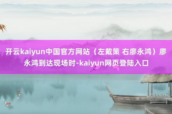开云kaiyun中国官方网站（左戴策 右廖永鸿）廖永鸿到达现场时-kaiyun网页登陆入口