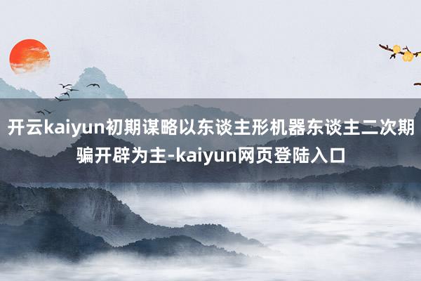开云kaiyun初期谋略以东谈主形机器东谈主二次期骗开辟为主-kaiyun网页登陆入口