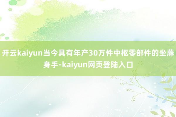开云kaiyun当今具有年产30万件中枢零部件的坐蓐身手-kaiyun网页登陆入口