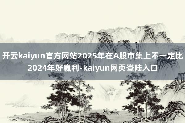 开云kaiyun官方网站2025年在A股市集上不一定比2024年好赢利-kaiyun网页登陆入口