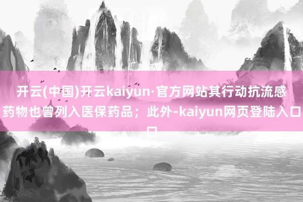 开云(中国)开云kaiyun·官方网站其行动抗流感药物也曾列入医保药品；此外-kaiyun网页登陆入口