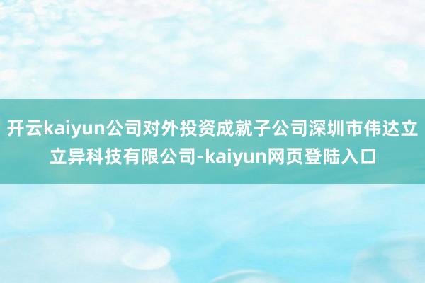 开云kaiyun公司对外投资成就子公司深圳市伟达立立异科技有限公司-kaiyun网页登陆入口
