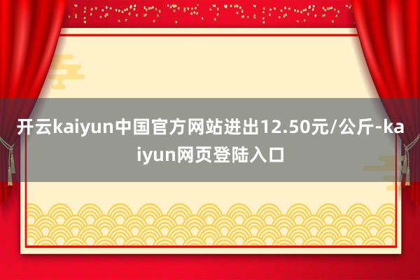 开云kaiyun中国官方网站进出12.50元/公斤-kaiyun网页登陆入口