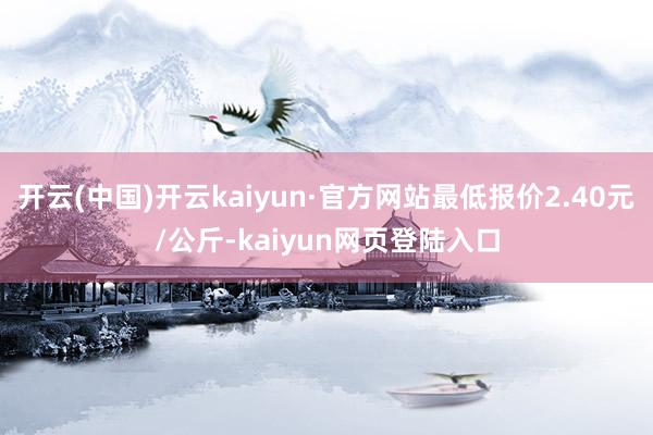 开云(中国)开云kaiyun·官方网站最低报价2.40元/公斤-kaiyun网页登陆入口